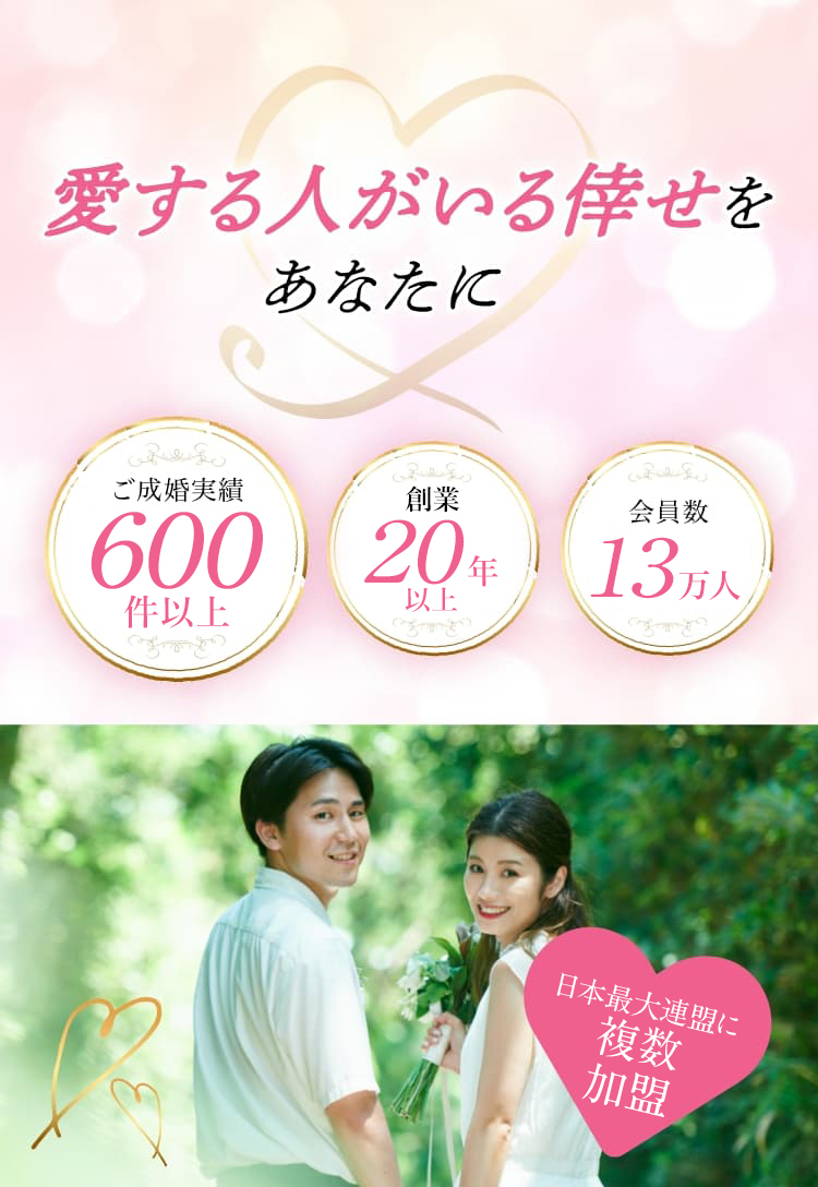 愛する人がいる倖せをあなたに ご成婚実績600件以上 創業20年以上 会員数13万人 日本最大連盟に複数加盟